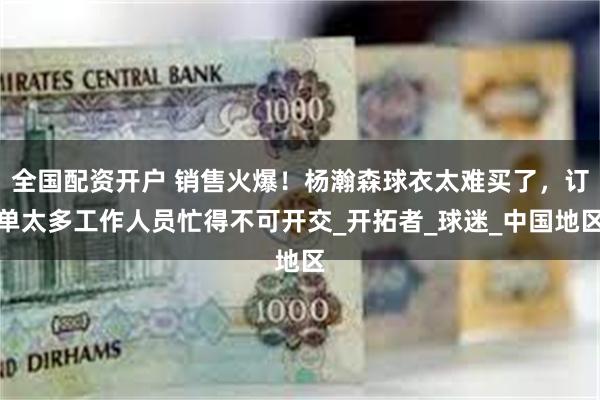 全国配资开户 销售火爆！杨瀚森球衣太难买了，订单太多工作人员忙得不可开交_开拓者_球迷_中国地区